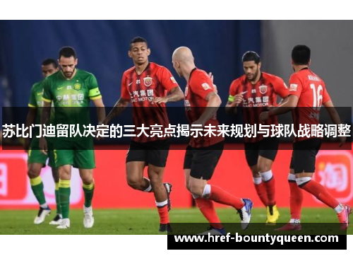 苏比门迪留队决定的三大亮点揭示未来规划与球队战略调整