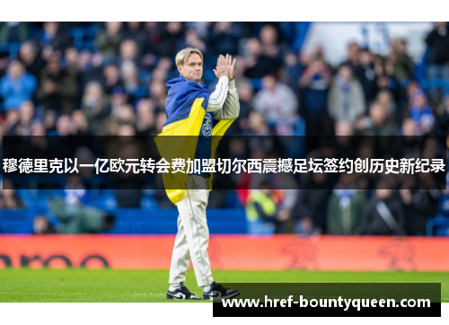 穆德里克以一亿欧元转会费加盟切尔西震撼足坛签约创历史新纪录