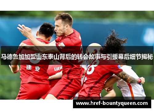 马德鲁加加盟山东泰山背后的转会故事与引援幕后细节揭秘
